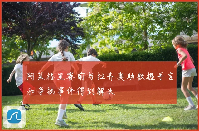 阿莱格里赛前与拉齐奥助教握手言和争执事件得到解决
