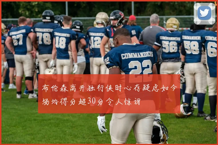 布伦森离开独行侠时心存疑虑如今场均得分超30分令人惊讶