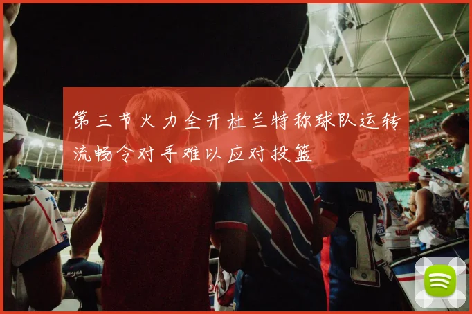 第三节火力全开杜兰特称球队运转流畅令对手难以应对投篮