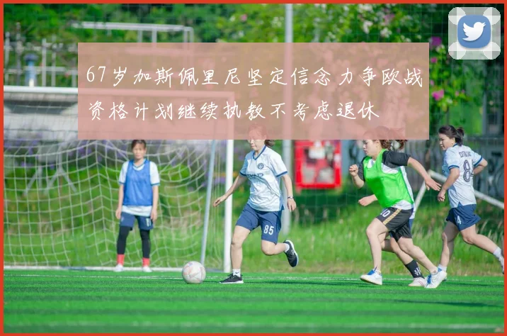 67岁加斯佩里尼坚定信念力争欧战资格计划继续执教不考虑退休