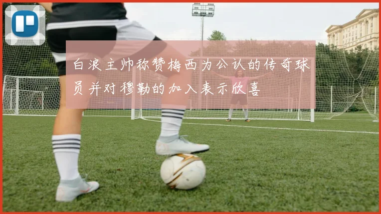 白浪主帅称赞梅西为公认的传奇球员并对穆勒的加入表示欣喜