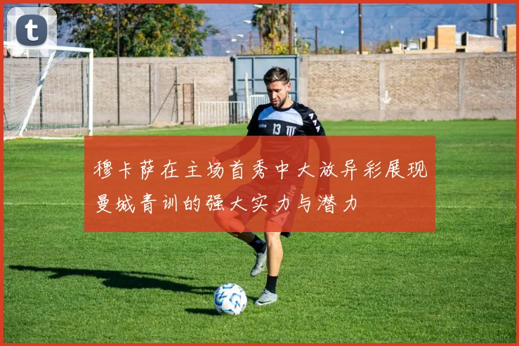穆卡萨在主场首秀中大放异彩展现曼城青训的强大实力与潜力