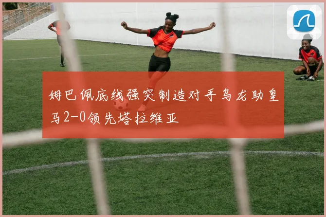 姆巴佩底线强突制造对手乌龙助皇马2-0领先塔拉维亚