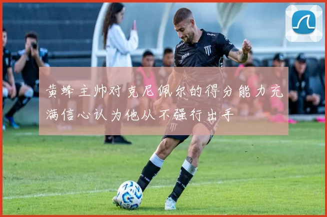 黄蜂主帅对克尼佩尔的得分能力充满信心认为他从不强行出手