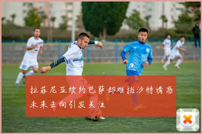 拉菲尼亚续约巴萨却难挡沙特诱惑未来去向引发关注