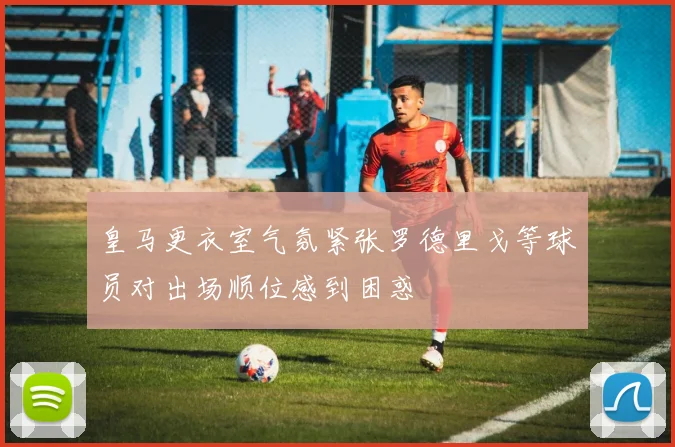 皇马更衣室气氛紧张罗德里戈等球员对出场顺位感到困惑