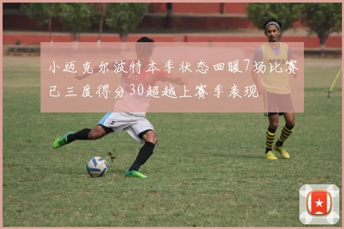 小迈克尔波特本季状态回暖7场比赛已三度得分30超越上赛季表现