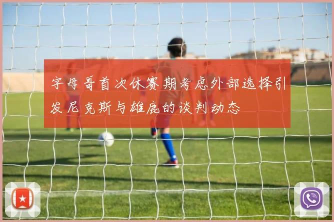 字母哥首次休赛期考虑外部选择引发尼克斯与雄鹿的谈判动态