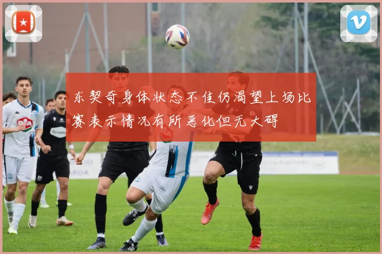 东契奇身体状态不佳仍渴望上场比赛表示情况有所恶化但无大碍
