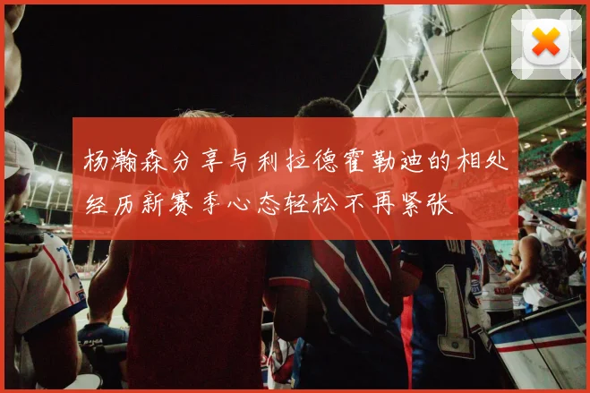 杨瀚森分享与利拉德霍勒迪的相处经历新赛季心态轻松不再紧张